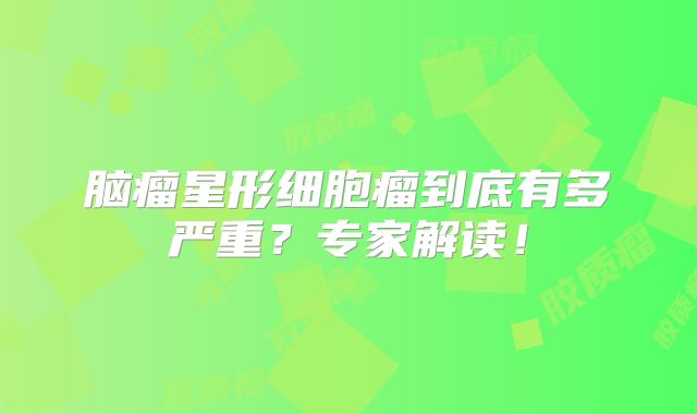 脑瘤星形细胞瘤到底有多严重？专家解读！