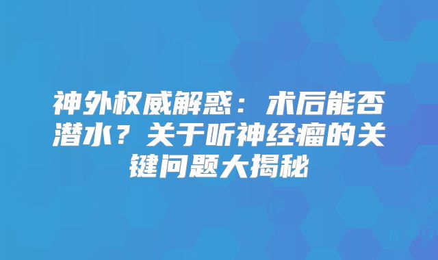 神外权威解惑：术后能否潜水？关于听神经瘤的关键问题大揭秘
