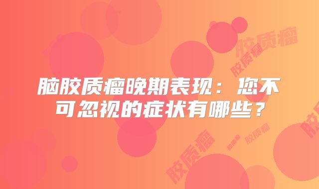 脑胶质瘤晚期表现：您不可忽视的症状有哪些？