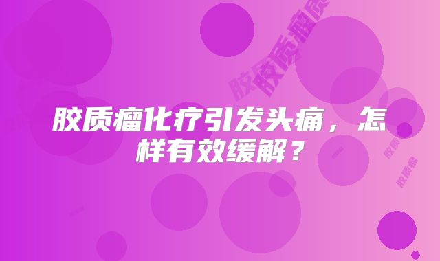 胶质瘤化疗引发头痛，怎样有效缓解？