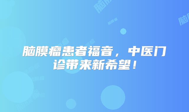 脑膜瘤患者福音，中医门诊带来新希望！