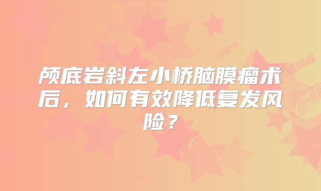 颅底岩斜左小桥脑膜瘤术后，如何有效降低复发风险？