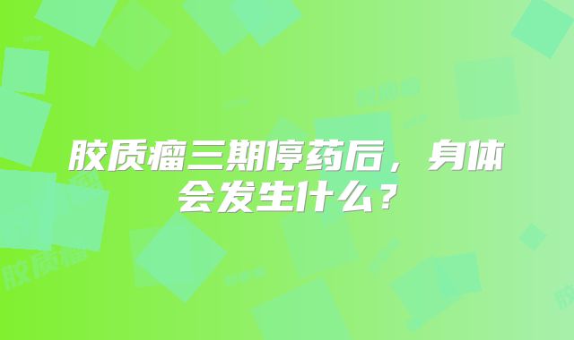 胶质瘤三期停药后，身体会发生什么？