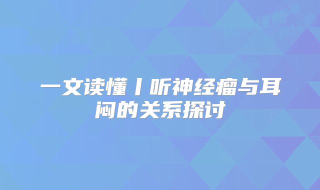 一文读懂丨听神经瘤与耳闷的关系探讨