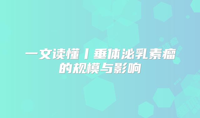 一文读懂丨垂体泌乳素瘤的规模与影响