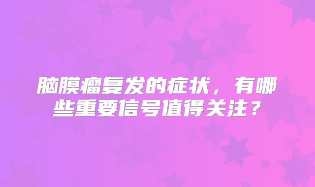 脑膜瘤复发的症状，有哪些重要信号值得关注？