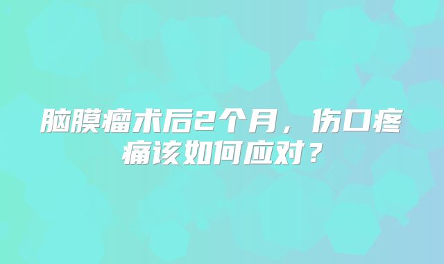 脑膜瘤术后2个月，伤口疼痛该如何应对？