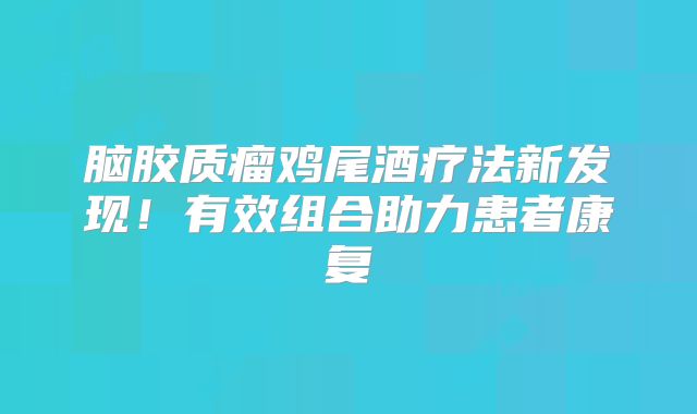 脑胶质瘤鸡尾酒疗法新发现！有效组合助力患者康复