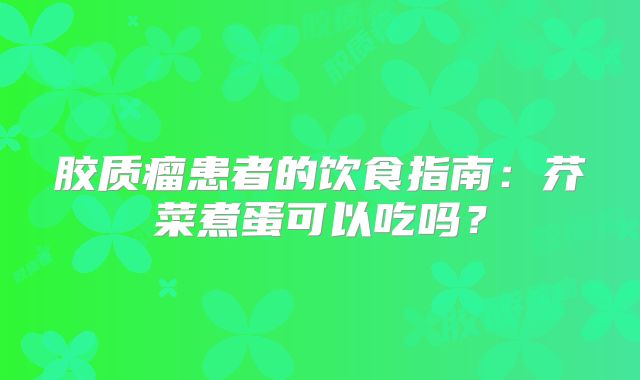 胶质瘤患者的饮食指南：芥菜煮蛋可以吃吗？