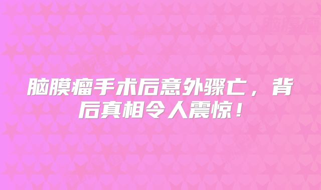 脑膜瘤手术后意外骤亡，背后真相令人震惊！