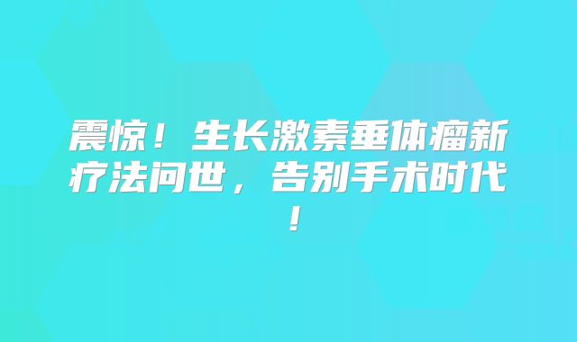 震惊！生长激素垂体瘤新疗法问世，告别手术时代！