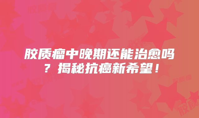 胶质瘤中晚期还能治愈吗？揭秘抗癌新希望！