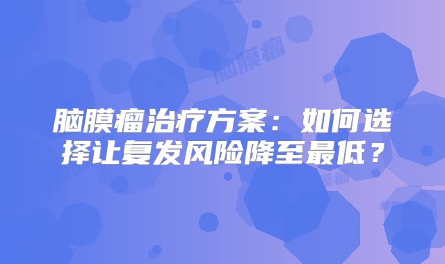脑膜瘤治疗方案：如何选择让复发风险降至最低？