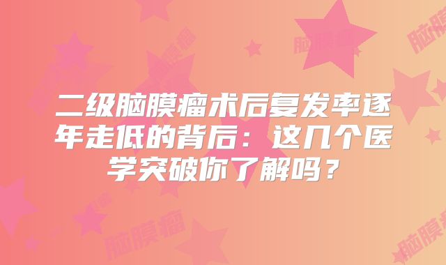 二级脑膜瘤术后复发率逐年走低的背后：这几个医学突破你了解吗？