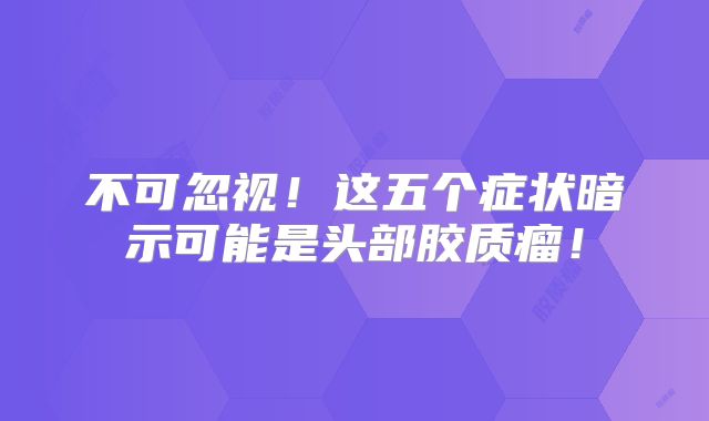 不可忽视！这五个症状暗示可能是头部胶质瘤！