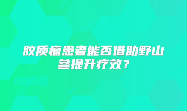 胶质瘤患者能否借助野山参提升疗效？