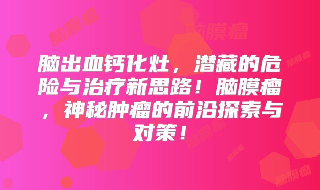 脑出血钙化灶，潜藏的危险与治疗新思路！脑膜瘤，神秘肿瘤的前沿探索与对策！
