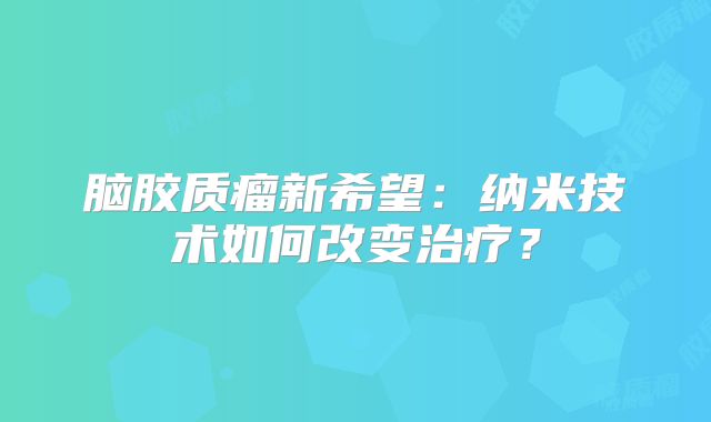 脑胶质瘤新希望：纳米技术如何改变治疗？