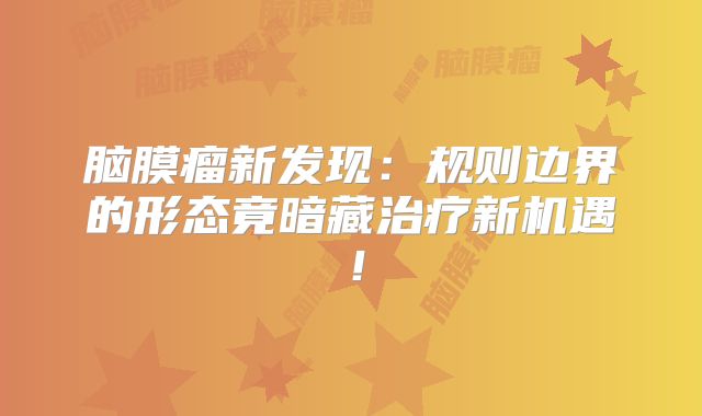 脑膜瘤新发现：规则边界的形态竟暗藏治疗新机遇！