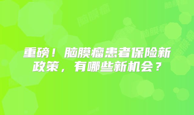 重磅！脑膜瘤患者保险新政策，有哪些新机会？