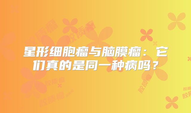 星形细胞瘤与脑膜瘤：它们真的是同一种病吗？