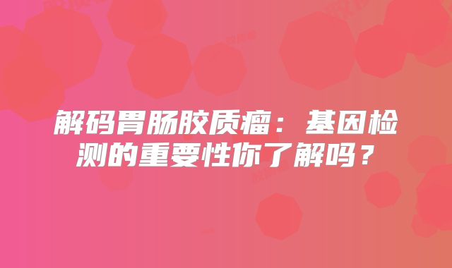 解码胃肠胶质瘤：基因检测的重要性你了解吗？
