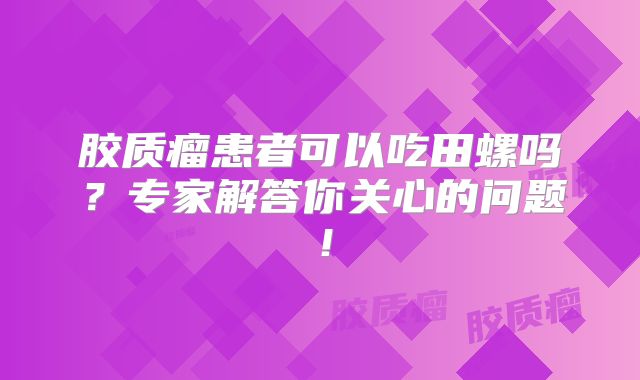 胶质瘤患者可以吃田螺吗？专家解答你关心的问题！