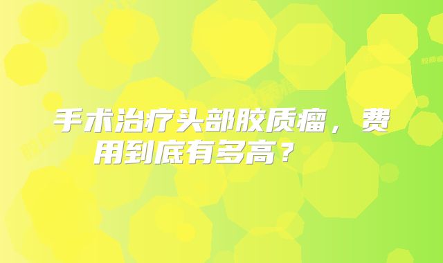 手术治疗头部胶质瘤，费用到底有多高？  