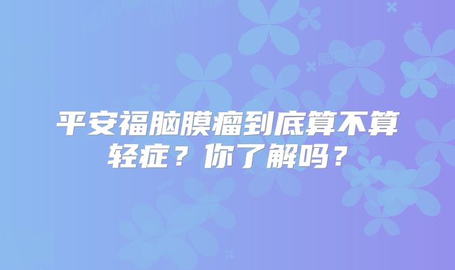 平安福脑膜瘤到底算不算轻症？你了解吗？