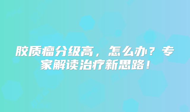 胶质瘤分级高，怎么办？专家解读治疗新思路！