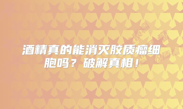酒精真的能消灭胶质瘤细胞吗？破解真相！