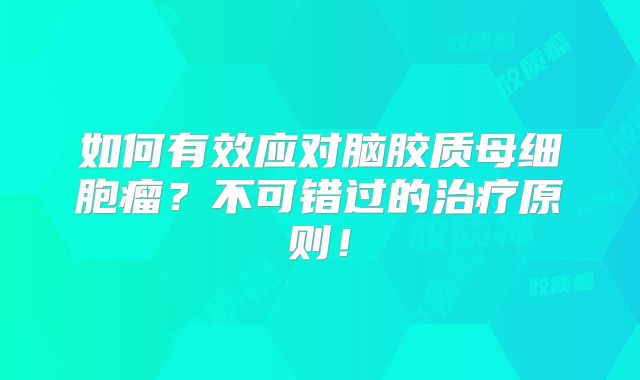 如何有效应对脑胶质母细胞瘤？不可错过的治疗原则！
