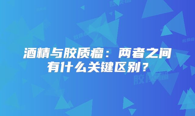 酒精与胶质瘤：两者之间有什么关键区别？