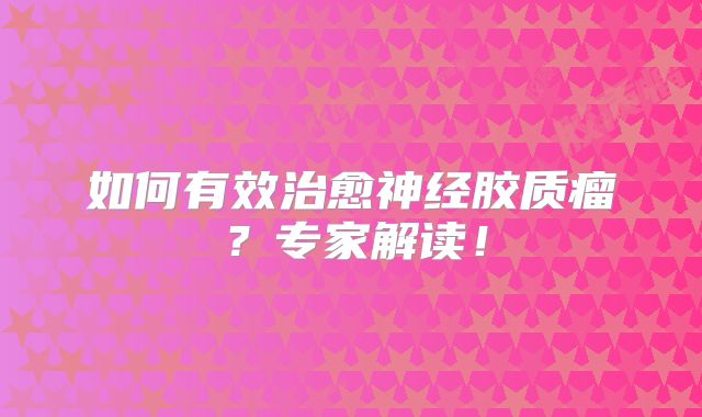 如何有效治愈神经胶质瘤？专家解读！