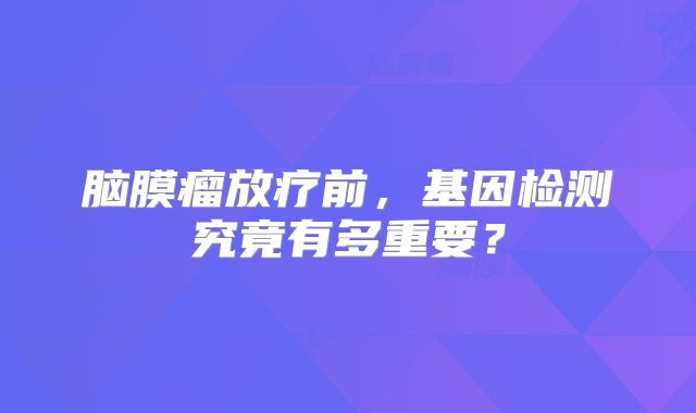 脑膜瘤放疗前，基因检测究竟有多重要？