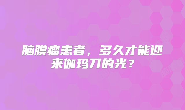 脑膜瘤患者，多久才能迎来伽玛刀的光？