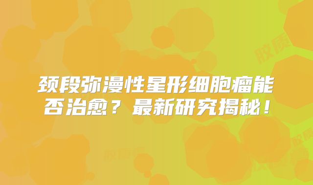 颈段弥漫性星形细胞瘤能否治愈？最新研究揭秘！