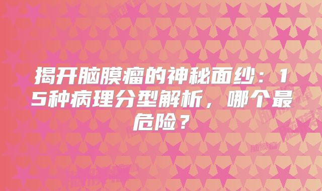 揭开脑膜瘤的神秘面纱：15种病理分型解析，哪个最危险？
