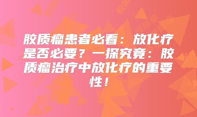 胶质瘤患者必看：放化疗是否必要？一探究竟：胶质瘤治疗中放化疗的重要性！