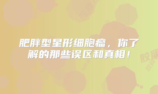 肥胖型星形细胞瘤，你了解的那些误区和真相！