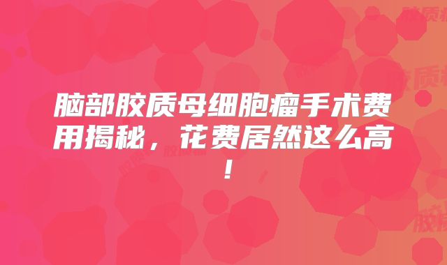 脑部胶质母细胞瘤手术费用揭秘，花费居然这么高！