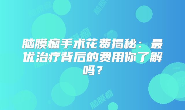 脑膜瘤手术花费揭秘：最优治疗背后的费用你了解吗？