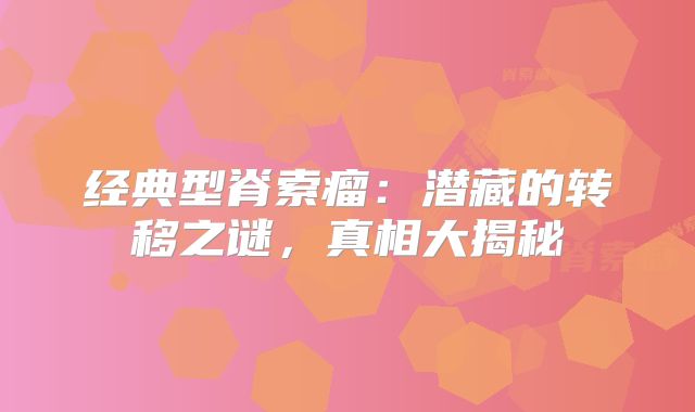 经典型脊索瘤：潜藏的转移之谜，真相大揭秘