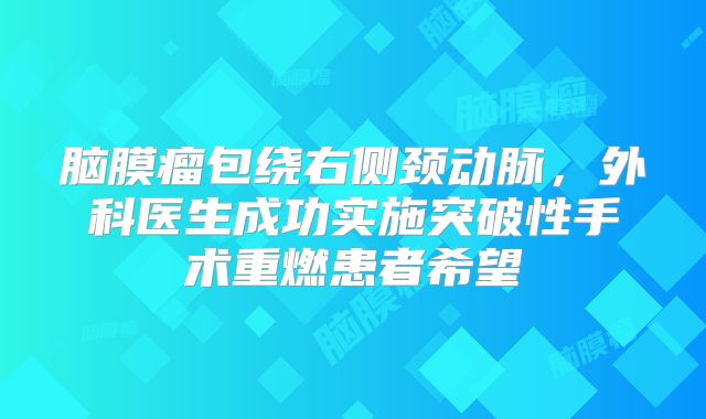 脑膜瘤包绕右侧颈动脉，外科医生成功实施突破性手术重燃患者希望