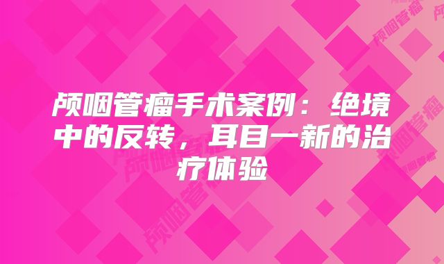 颅咽管瘤手术案例：绝境中的反转，耳目一新的治疗体验