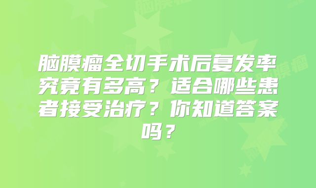 脑膜瘤全切手术后复发率究竟有多高？适合哪些患者接受治疗？你知道答案吗？