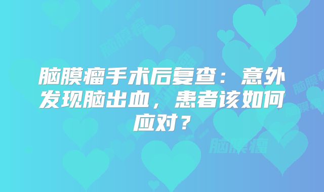 脑膜瘤手术后复查：意外发现脑出血，患者该如何应对？
