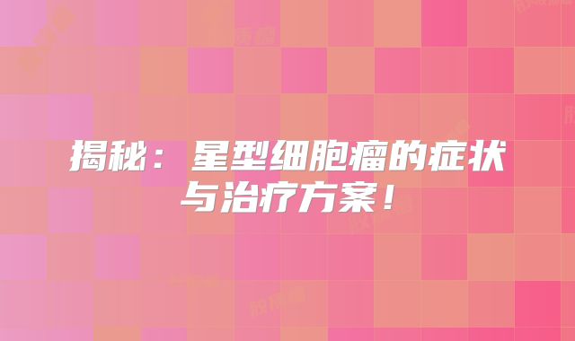 揭秘：星型细胞瘤的症状与治疗方案！
