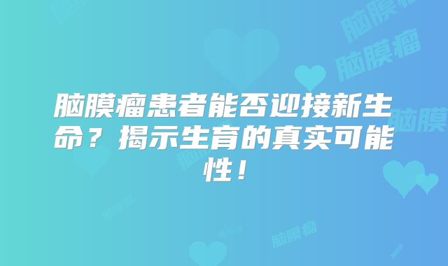 脑膜瘤患者能否迎接新生命？揭示生育的真实可能性！