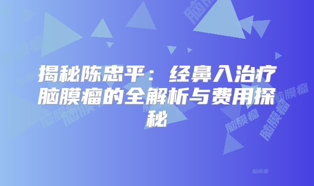 揭秘陈忠平：经鼻入治疗脑膜瘤的全解析与费用探秘